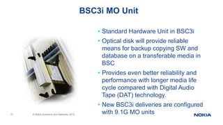 21 © Nokia Solutions and Networks 2014
BSC3i MO Unit
• Standard Hardware Unit in BSC3i
• Optical disk will provide reliable
means for backup copying SW and
database on a transferable media in
BSC
• Provides even better reliability and
performance with longer media life
cycle compared with Digital Audio
Tape (DAT) technology.
• New BSC3i deliveries are configured
with 9.1G MO units
 