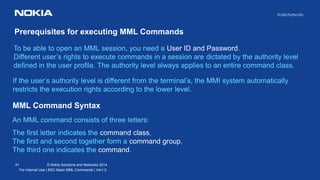 41 © Nokia Solutions and Networks 2014
For Internal Use | BSC Basic MML Commands | Ver1.0
To be able to open an MML session, you need a User ID and Password.
Different user’s rights to execute commands in a session are dictated by the authority level
defined in the user profile. The authority level always applies to an entire command class.
Prerequisites for executing MML Commands
If the user’s authority level is different from the terminal’s, the MMI system automatically
restricts the execution rights according to the lower level.
MML Command Syntax
An MML command consists of three letters:
The first letter indicates the command class,
The first and second together form a command group,
The third one indicates the command.
 