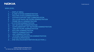 42 © Nokia Solutions and Networks 2014
For Internal Use | BSC Basic MML Commands | Ver1.0
MAIN LEVEL
? ..... DISPLAY MENU
A ..... ALARM SYSTEM ADMINISTRATION
C ..... ROUTING STATE ADMINISTRATION
D ..... SYSTEM SUPPORT AND COMMUNICATION
E ..... CELLULAR RADIO NETWORK ADMINISTRATION
F ..... FRAME RELAY ADMINISTRATION
I ..... I/O SYSTEM ADMINISTRATION
N ..... SS7 NETWORK ADMINISTRATION
O ..... SUPPLEMENTARY SS7 NETWORK ADMINISTRATION
Q ..... O&M NETWORK ADMINISTRATION
R ..... ROUTING ADMINISTRATION
T ..... TRAFFIC ADMINISTRATION
U ..... UNIT ADMINISTRATION
W ..... SYSTEM CONFIGURATION ADMINISTRATION
Y ..... SYSTEM SUPERVISION
Z; .... END DIALOGUE/DESTINATION SELECTION (:)
 