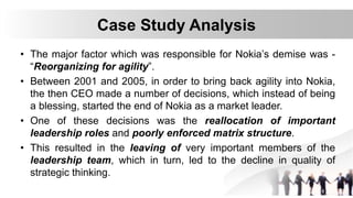 Case Study Analysis
• The major factor which was responsible for Nokia’s demise was -
“Reorganizing for agility”.
• Between 2001 and 2005, in order to bring back agility into Nokia,
the then CEO made a number of decisions, which instead of being
a blessing, started the end of Nokia as a market leader.
• One of these decisions was the reallocation of important
leadership roles and poorly enforced matrix structure.
• This resulted in the leaving of very important members of the
leadership team, which in turn, led to the decline in quality of
strategic thinking.
 