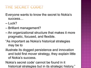Everyone wants to know the secret to Nokia’s
success…
– Luck?
– Brilliant management?
– An organizational structure that makes it more
pragmatic, focused, and flexible.
“As important as Nokia’s historical strategies
may be to
illustrate its dogged persistence and innovation
and bold first mover strategy, they explain little
of Nokia’s success.
Nokia’s secret code’ cannot be found in it
historical strategies but in its strategic history.”

 
