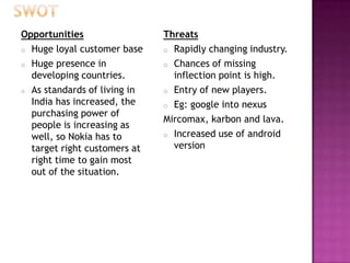 Opportunities
o Huge loyal customer base
o Huge presence in
developing countries.
o As standards of living in
India has increased, the
purchasing power of
people is increasing as
well, so Nokia has to
target right customers at
right time to gain most
out of the situation.

Threats
o Rapidly changing industry.
o Chances of missing
inflection point is high.
o Entry of new players.
o Eg: google into nexus
Mircomax, karbon and lava.
o Increased use of android
version

 