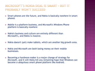 

Smart phones are the future, and Nokia is basically nowhere in smart
phones



Mobile is a platform business, and Microsoft's Windows Phone
platform is basically nowhere



Nokia's business and culture are entirely different than
Microsoft's, and Nokia is massive.



Nokia doesn't (yet) make tablets, which are another big growth area.



Nokia and Microsoft are both losing money on their mobile
businesses.



Becoming a hardware maker is a major change of strategy for
Microsoft, and it will likely kill any remaining hope that Windows can
become a ubiquitous smart phone platform like Android.

 