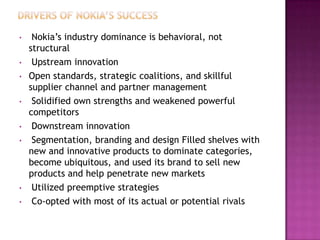 •

•
•

•

•

•

•
•

Nokia’s industry dominance is behavioral, not
structural
Upstream innovation
Open standards, strategic coalitions, and skillful
supplier channel and partner management
Solidified own strengths and weakened powerful
competitors
Downstream innovation
Segmentation, branding and design Filled shelves with
new and innovative products to dominate categories,
become ubiquitous, and used its brand to sell new
products and help penetrate new markets
Utilized preemptive strategies
Co-opted with most of its actual or potential rivals

 