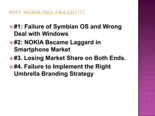  #1:

Failure of Symbian OS and Wrong
Deal with Windows
 #2: NOKIA Became Laggard in
Smartphone Market
 #3. Losing Market Share on Both Ends.
 #4. Failure to Implement the Right
Umbrella Branding Strategy

 
