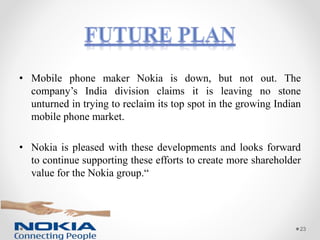 • Mobile phone maker Nokia is down, but not out. The
company’s India division claims it is leaving no stone
unturned in trying to reclaim its top spot in the growing Indian
mobile phone market.
• Nokia is pleased with these developments and looks forward
to continue supporting these efforts to create more shareholder
value for the Nokia group.“
23
 