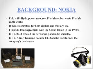 • Pulp mill, Hydropower resource, Finnish rubber works Finnish
cable works.
• It made respirators for both civilian and military use.
• Finland's trade agreement with the Soviet Union in the 1960s.
• In 1970s, it entered the networking and radio industry.
• In 1977, Kari Kairamo became CEO and he transformed the
company's businesses.
 