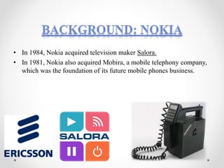 • In 1984, Nokia acquired television maker Salora.
• In 1981, Nokia also acquired Mobira, a mobile telephony company,
which was the foundation of its future mobile phones business.
 