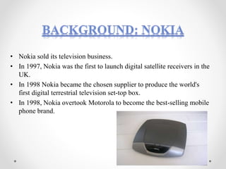 • Nokia sold its television business.
• In 1997, Nokia was the first to launch digital satellite receivers in the
UK.
• In 1998 Nokia became the chosen supplier to produce the world's
first digital terrestrial television set-top box.
• In 1998, Nokia overtook Motorola to become the best-selling mobile
phone brand.
 