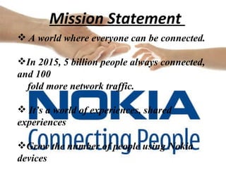 Mission Statement  A world where everyone can be connected.  In 2015, 5 billion people always connected, and 100  fold more network traffic.  It’s a world of experiences, shared experiences Grow the number of people using Nokia devices 