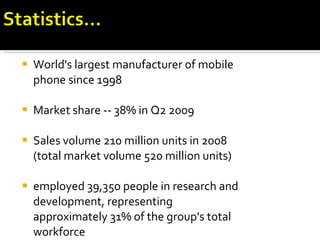 World's largest manufacturer of mobile phone since 1998 Market share -- 38% in Q2 2009 Sales volume 210 million units in 2008 (total market volume 520 million units) employed 39,350 people in research and development, representing approximately 31% of the group's total workforce 