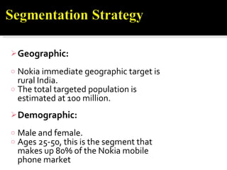   Geographic: Nokia immediate geographic target is rural India.  The total targeted population is estimated at 100 million. Demographic: Male and female.  Ages 25-50, this is the segment that makes up 80% of the Nokia mobile phone market  