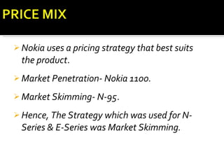 Nokia uses a pricing strategy that best suits the product . Market Penetration- Nokia 1100.   Market Skimming- N-95 . Hence, The Strategy which was used for N-Series & E-Series was Market Skimming. 
