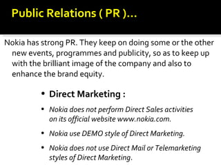 Nokia has strong PR. They keep on doing some or the other new events, programmes and publicity, so as to keep up with the brilliant image of the company and also to enhance the brand equity. Direct Marketing : Nokia does not perform Direct Sales activities   on its official website www.nokia.com. Nokia use DEMO style of Direct Marketing. Nokia does not use Direct Mail or Telemarketing styles of Direct Marketing . Public Relations ( PR )… 