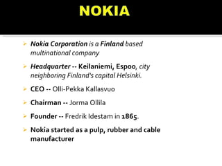 Nokia Corporation  is a  Finland  based multinational company  Headquarter --  Keilaniemi, Espoo , city neighboring Finland's capital Helsinki. CEO --  Olli-Pekka Kallasvuo Chairman --  Jorma Ollila Founder --  Fredrik Idestam in  1865 . Nokia started as a pulp, rubber and cable manufacturer  