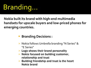 Branding Decisions :  Nokia follows Umbrella branding “N Series” & “E Series”  Logo shows their brand personality Nokia focused on building customer, relationship and trust Building friendship and trust is the heart Nokia brand Nokia built its brand with high-end multimedia handsets for upscale buyers and low-priced phones for emerging countries. Branding… 