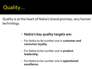 Nokia’s key quality targets are: For Nokia to be number one in  customer and consumer loyalty . For Nokia to be number one in  product leadership . For Nokia to be number one in  operational excellence . Quality is at the heart of Nokia’s brand promise, very human technology . Quality… 