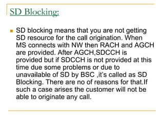 SD Blocking:
 SD blocking means that you are not getting
SD resource for the call origination. When
MS connects with NW then RACH and AGCH
are provided. After AGCH,SDCCH is
provided but if SDCCH is not provided at this
time due some problems or due to
unavailable of SD by BSC ,it’s called as SD
Blocking. There are no of reasons for that.If
such a case arises the customer will not be
able to originate any call.
 