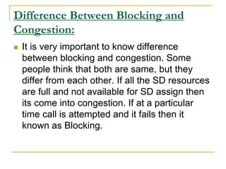 Difference Between Blocking and
Congestion:
 It is very important to know difference
between blocking and congestion. Some
people think that both are same, but they
differ from each other. If all the SD resources
are full and not available for SD assign then
its come into congestion. If at a particular
time call is attempted and it fails then it
known as Blocking.
 
