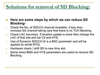 Solutions for removal of SD Blocking:
 Here are some steps by which we can reduce SD
Blocking-
1. Check the No. of SDCCH channel Available, if less then
increase SD channel taking care that there is no TCH Blocking.
2. Check LAC boundary, If location update is more then change the
LAC of that site and set C2 and HYS.
3. Use of Dynamic SDCCH (It is a BSC parameter and will be
applied on whole BTS).
4. Hardware check / shift SD to new time slot
5. Some times BMA and HYS parameters are useful to remove SD
Blocking.
 