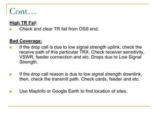 Cont…
High TR Fail:
 Check and clear TR fail from OSS end.
Bad Coverage:
 If the drop call is due to low signal strength uplink, check the
receive path of this particular TRX. Check receiver sensitivity,
VSWR, feeder connection and etc. Drops due to Low Signal
Strength.
 If the drop call reason is due to low signal strength downlink,
then, check the transmit path. Check cards, feeder and etc.
 Use MapInfo or Google Earth to find location of sites.
 