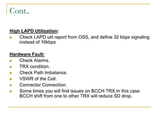 Cont..
High LAPD Utilization:
 Check LAPD util report from OSS, and define 32 kbps signaling
instead of 16kbps
Hardware Fault:
 Check Alarms.
 TRX condition.
 Check Path Imbalance.
 VSWR of the Cell.
 Connector Connection.
 Some times you will find issues on BCCH TRX.In this case
BCCH shift from one to other TRX will reduce SD drop.
 
