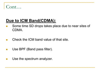 Cont…
Due to ICM Band(CDMA):
 Some time SD drops takes place due to near sites of
CDMA.
 Check the ICM band value of that site.
 Use BPF (Band pass filter).
 Use the spectrum analyzer.
 