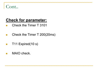 Cont..
Check for parameter:
 Check the Timer T 3101
 Check the Timer T 200(20ms)
 T11 Expired(10 s)
 MAIO check.
 