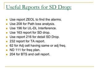 Useful Reports for SD Drop:
 Use report ZEOL to find the alarms.
 Use 208 for Path loss analysis.
 Use 196 for UL-DL Interference.
 Use 163 report for SD drop.
 Use report 216 for detail SD Drop.
 232 report for TA report.
 62 for Adj cell having same or adj freq.
 ND 111 for freq plan.
 204 for BTS and cell report.
 