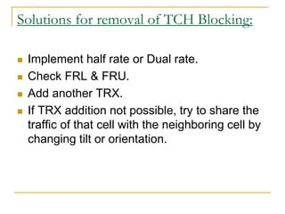 Solutions for removal of TCH Blocking:
 Implement half rate or Dual rate.
 Check FRL & FRU.
 Add another TRX.
 If TRX addition not possible, try to share the
traffic of that cell with the neighboring cell by
changing tilt or orientation.
 