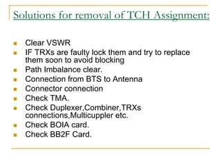 Solutions for removal of TCH Assignment:
 Clear VSWR
 IF TRXs are faulty lock them and try to replace
them soon to avoid blocking
 Path Imbalance clear.
 Connection from BTS to Antenna
 Connector connection
 Check TMA.
 Check Duplexer,Combiner,TRXs
connections,Multicuppler etc.
 Check BOIA card.
 Check BB2F Card.
 