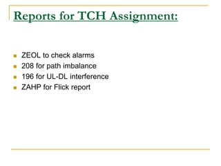 Reports for TCH Assignment:
 ZEOL to check alarms
 208 for path imbalance
 196 for UL-DL interference
 ZAHP for Flick report
 