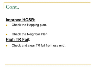 Cont..
Improve HOSR:
 Check the Hopping plan.
 Check the Neighbor Plan
High TR Fail:
 Check and clear TR fail from oss end.
 