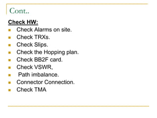 Cont..
Check HW:
 Check Alarms on site.
 Check TRXs.
 Check Slips.
 Check the Hopping plan.
 Check BB2F card.
 Check VSWR,
 Path imbalance.
 Connector Connection.
 Check TMA
 