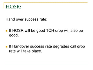 HOSR:
Hand over success rate:
 If HOSR will be good TCH drop will also be
good.
 If Handover success rate degrades call drop
rate will take place.
 