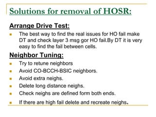 Solutions for removal of HOSR:
Arrange Drive Test:
 The best way to find the real issues for HO fail make
DT and check layer 3 msg gor HO fail.By DT it is very
easy to find the fail between cells.
Neighbor Tuning:
 Try to retune neighbors
 Avoid CO-BCCH-BSIC neighbors.
 Avoid extra neighs.
 Delete long distance neighs.
 Check neighs are defined form both ends.
 If there are high fail delete and recreate neighs.
 