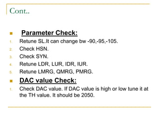 Cont..
 Parameter Check:
1. Retune SL.It can change bw -90,-95,-105.
2. Check HSN.
3. Check SYN.
4. Retune LDR, LUR, IDR, IUR.
5. Retune LMRG, QMRG, PMRG.
 DAC value Check:
1. Check DAC value. If DAC value is high or low tune it at
the TH value. It should be 2050.
 