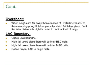 Cont..
Overshoot:
 When neighs are far away then chances of HO fail increases. In
this case ping-pong HI takes place by which fail takes place. So it
the inter distance is high its batter to del that kind of neigh.
LAC Boundary-
 Check LAC boundry.
 High fail takes place there will be Inter BSC cells.
 High fail takes place there will be Inter MSC cells.
 Define proper LAC in neigh cells.
 