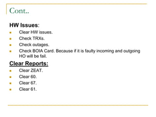 Cont..
HW Issues:
 Clear HW issues.
 Check TRXs.
 Check outages.
 Check BOIA Card. Because if it is faulty incoming and outgoing
HO will be fail.
Clear Reports:
 Clear ZEAT.
 Clear 60.
 Clear 67.
 Clear 61.
 