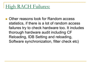 High RACH Failures:
 Other reasons look for Random access
statistics, if there is a lot of random access
failures try to check hardware too. It includes
thorough hardware audit including CF
Reloading, IDB Setting and reloading,
Software synchronization, filter check etc)
 