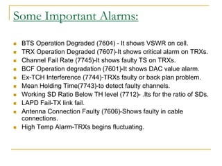 Some Important Alarms:
 BTS Operation Degraded (7604) - It shows VSWR on cell.
 TRX Operation Degraded (7607)-It shows critical alarm on TRXs.
 Channel Fail Rate (7745)-It shows faulty TS on TRXs.
 BCF Operation degradation (7601)-It shows DAC value alarm.
 Ex-TCH Interference (7744)-TRXs faulty or back plan problem.
 Mean Holding Time(7743)-to detect faulty channels.
 Working SD Ratio Below TH level (7712)- .Its for the ratio of SDs.
 LAPD Fail-TX link fail.
 Antenna Connection Faulty (7606)-Shows faulty in cable
connections.
 High Temp Alarm-TRXs begins fluctuating.
 
