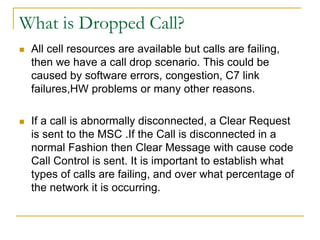 What is Dropped Call?
 All cell resources are available but calls are failing,
then we have a call drop scenario. This could be
caused by software errors, congestion, C7 link
failures,HW problems or many other reasons.
 If a call is abnormally disconnected, a Clear Request
is sent to the MSC .If the Call is disconnected in a
normal Fashion then Clear Message with cause code
Call Control is sent. It is important to establish what
types of calls are failing, and over what percentage of
the network it is occurring.
 