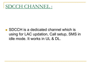 SDCCH CHANNEL :
 SDCCH is a dedicated channel which is
using for LAC updation, Call setup, SMS in
idle mode. It works in UL & DL.
 