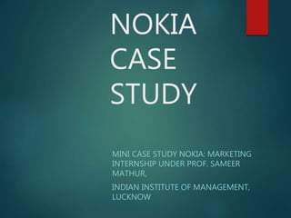 NOKIA
CASE
STUDY
MINI CASE STUDY NOKIA: MARKETING
INTERNSHIP UNDER PROF. SAMEER
MATHUR,
INDIAN INSTITUTE OF MANAGEMENT,
LUCKNOW
 