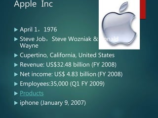 Apple Inc
 April 1，1976
 Steve Job，Steve Wozniak & Ronald
Wayne
 Cupertino, California, United States
 Revenue: US$32.48 billion (FY 2008)
 Net income: US$ 4.83 billion (FY 2008)
 Employees:35,000 (Q1 FY 2009)
 Products
 iphone (January 9, 2007)
 