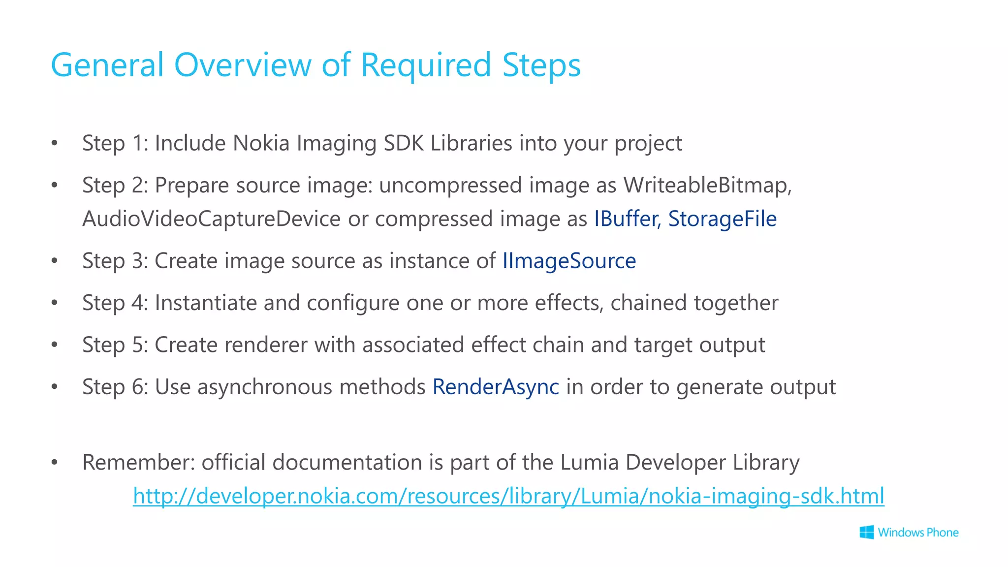 General Overview of Required Steps
• Step 1: Include Nokia Imaging SDK Libraries into your project
• Step 2: Prepare source image: uncompressed image as WriteableBitmap,
AudioVideoCaptureDevice or compressed image as IBuffer, StorageFile
• Step 3: Create image source as instance of IImageSource
• Step 4: Instantiate and configure one or more effects, chained together
• Step 5: Create renderer with associated effect chain and target output
• Step 6: Use asynchronous methods RenderAsync in order to generate output
• Remember: official documentation is part of the Lumia Developer Library
http://developer.nokia.com/resources/library/Lumia/nokia-imaging-sdk.html
 