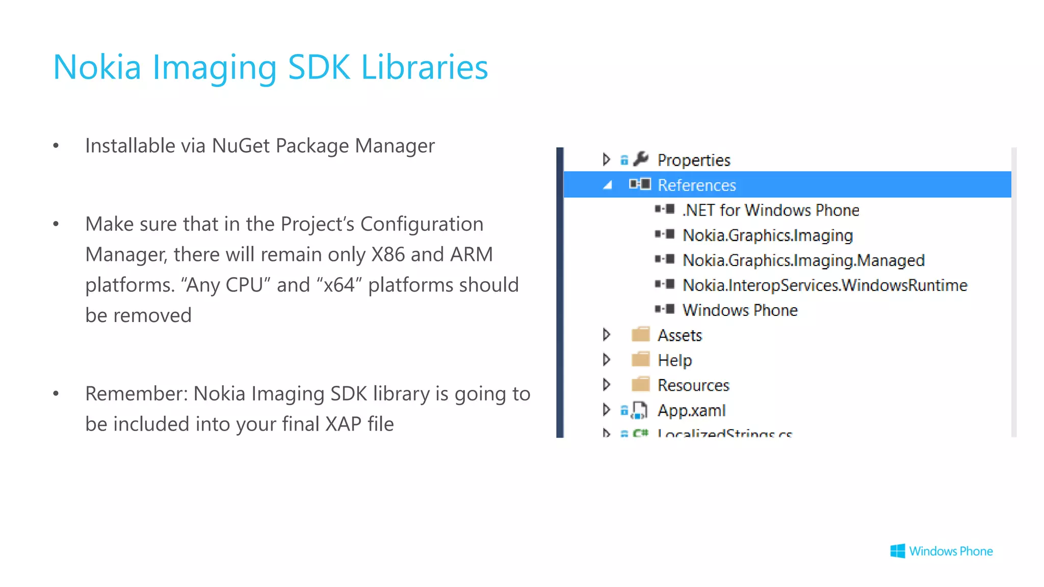 Nokia Imaging SDK Libraries
• Installable via NuGet Package Manager
• Make sure that in the Project’s Configuration
Manager, there will remain only X86 and ARM
platforms. “Any CPU” and “x64” platforms should
be removed
• Remember: Nokia Imaging SDK library is going to
be included into your final XAP file
 