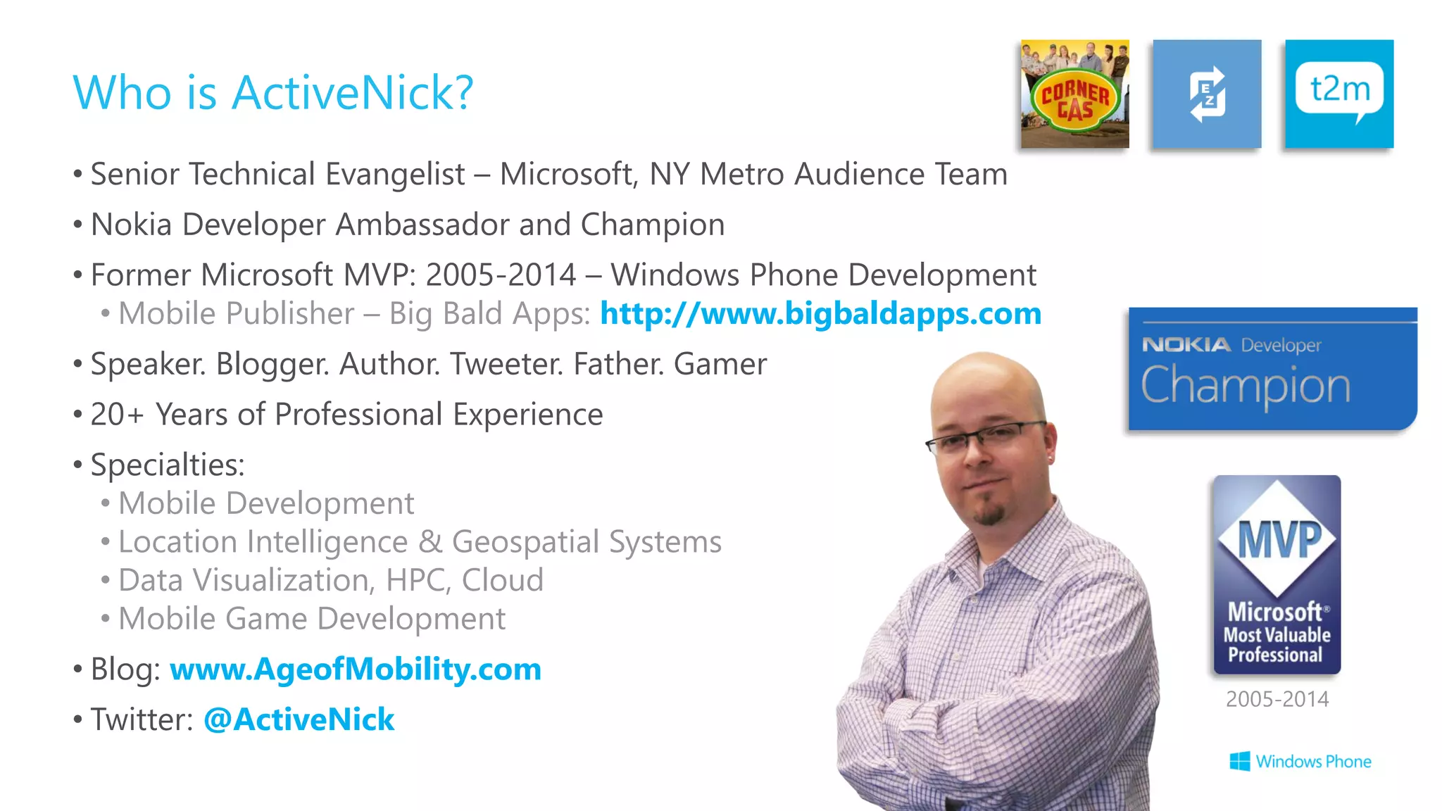 Who is ActiveNick?
• Senior Technical Evangelist – Microsoft, NY Metro Audience Team
• Nokia Developer Ambassador and Champion
• Former Microsoft MVP: 2005-2014 – Windows Phone Development
• Mobile Publisher – Big Bald Apps: http://www.bigbaldapps.com
• Speaker. Blogger. Author. Tweeter. Father. Gamer
• 20+ Years of Professional Experience
• Specialties:
• Mobile Development
• Location Intelligence & Geospatial Systems
• Data Visualization, HPC, Cloud
• Mobile Game Development
• Blog: www.AgeofMobility.com
• Twitter: @ActiveNick
2005-2014
 