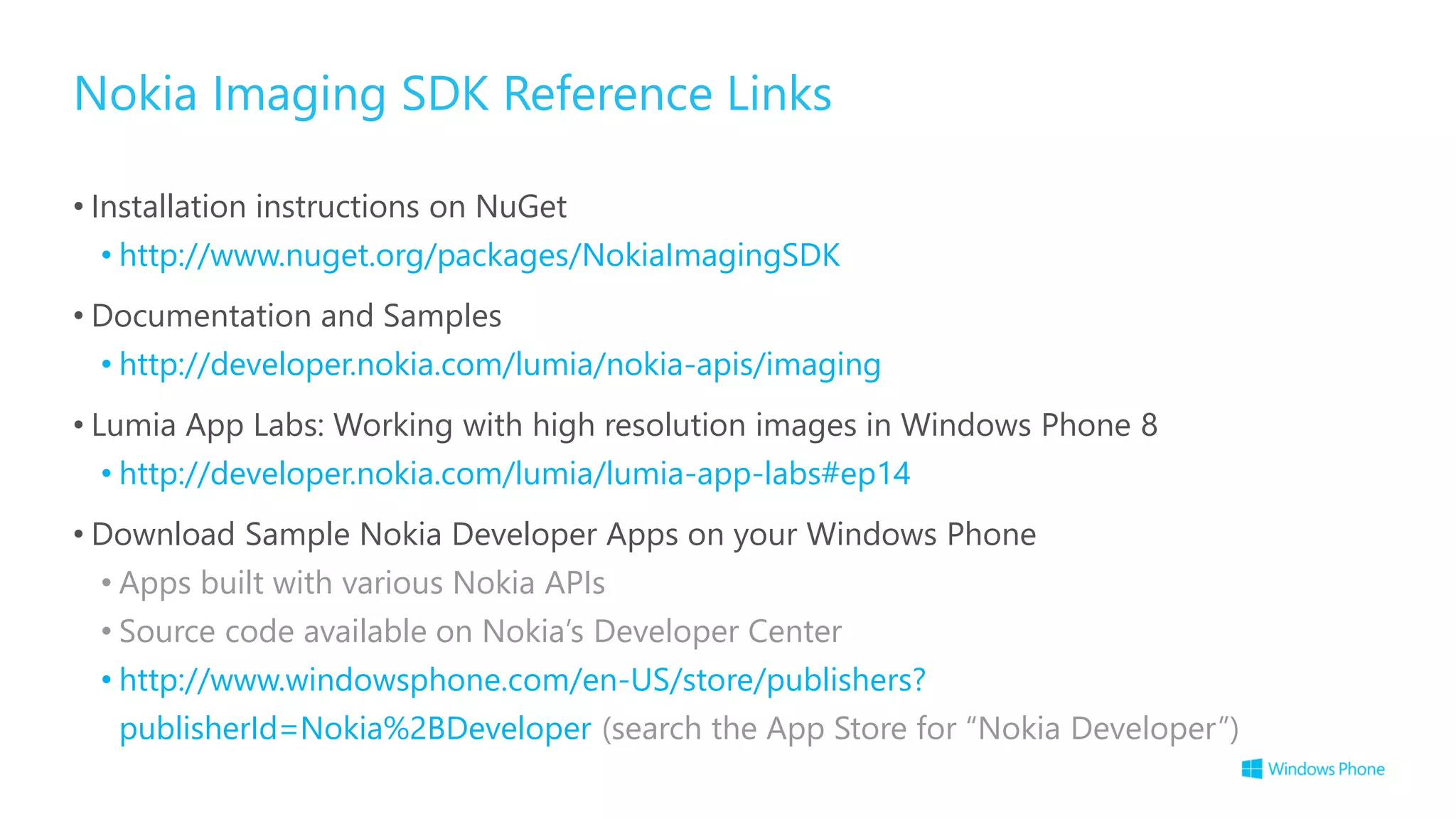 Nokia Imaging SDK Reference Links
• Installation instructions on NuGet
• http://www.nuget.org/packages/NokiaImagingSDK
• Documentation and Samples
• http://developer.nokia.com/lumia/nokia-apis/imaging
• Lumia App Labs: Working with high resolution images in Windows Phone 8
• http://developer.nokia.com/lumia/lumia-app-labs#ep14
• Download Sample Nokia Developer Apps on your Windows Phone
• Apps built with various Nokia APIs
• Source code available on Nokia’s Developer Center
• http://www.windowsphone.com/en-US/store/publishers?
publisherId=Nokia%2BDeveloper (search the App Store for “Nokia Developer”)
 