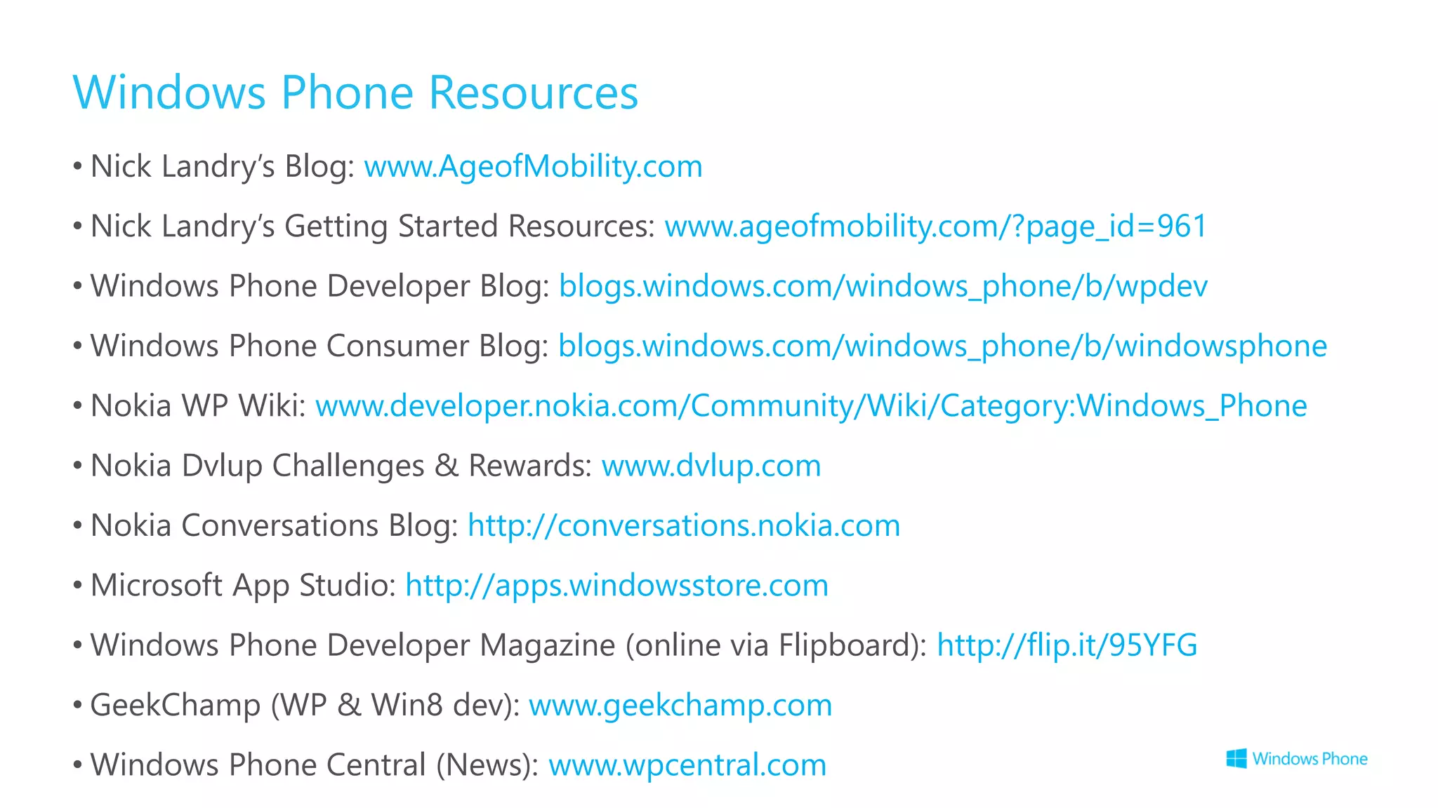 Windows Phone Resources
• Nick Landry’s Blog: www.AgeofMobility.com
• Nick Landry’s Getting Started Resources: www.ageofmobility.com/?page_id=961
• Windows Phone Developer Blog: blogs.windows.com/windows_phone/b/wpdev
• Windows Phone Consumer Blog: blogs.windows.com/windows_phone/b/windowsphone
• Nokia WP Wiki: www.developer.nokia.com/Community/Wiki/Category:Windows_Phone
• Nokia Dvlup Challenges & Rewards: www.dvlup.com
• Nokia Conversations Blog: http://conversations.nokia.com
• Microsoft App Studio: http://apps.windowsstore.com
• Windows Phone Developer Magazine (online via Flipboard): http://flip.it/95YFG
• GeekChamp (WP & Win8 dev): www.geekchamp.com
• Windows Phone Central (News): www.wpcentral.com
 